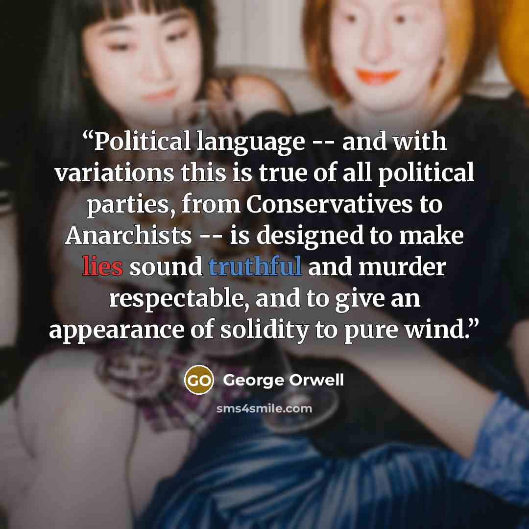 “Political language -- and with variations this is true of all political parties, from Conservatives to Anarchists -- is designed to make lies sound truthful and murder respectable, and to give an appearance of solidity to pure wind.” quote by George Orwell