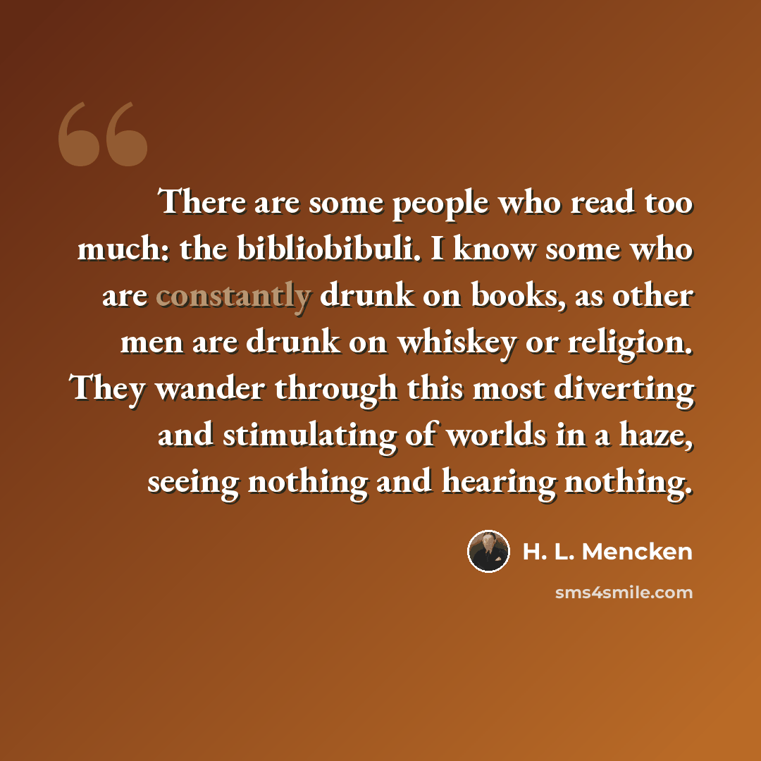 “There are some people who read too much: the bibliobibuli. I know some who are constantly drunk on books, as other men are drunk on whiskey or religion. They wander through this most diverting and stimulating of worlds in a haze, seeing nothing and hearing nothing.” quote by H. L. Mencken
