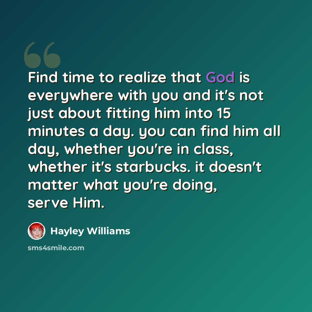 “Find time to realize that God is everywhere with you and it's not just about fitting him into 15 minutes a day. you can find him all day, whether you're in class, whether it's starbucks. it doesn't matter what you're doing, serve Him.” quote by Hayley Williams