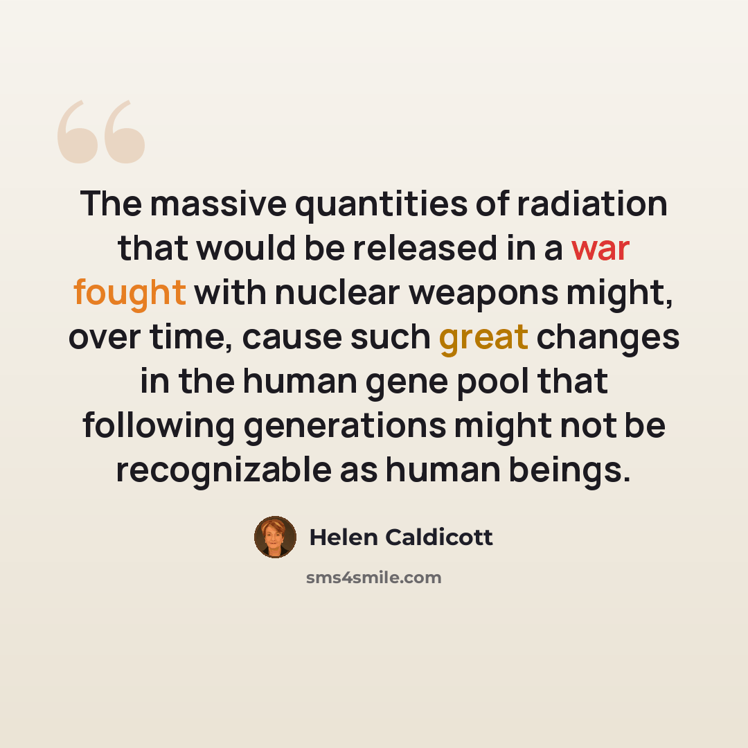 “The massive quantities of radiation that would be released in a war fought with nuclear weapons might, over time, cause such great changes in the human gene pool that following generations might not be recognizable as human beings.” quote by Helen Caldicott