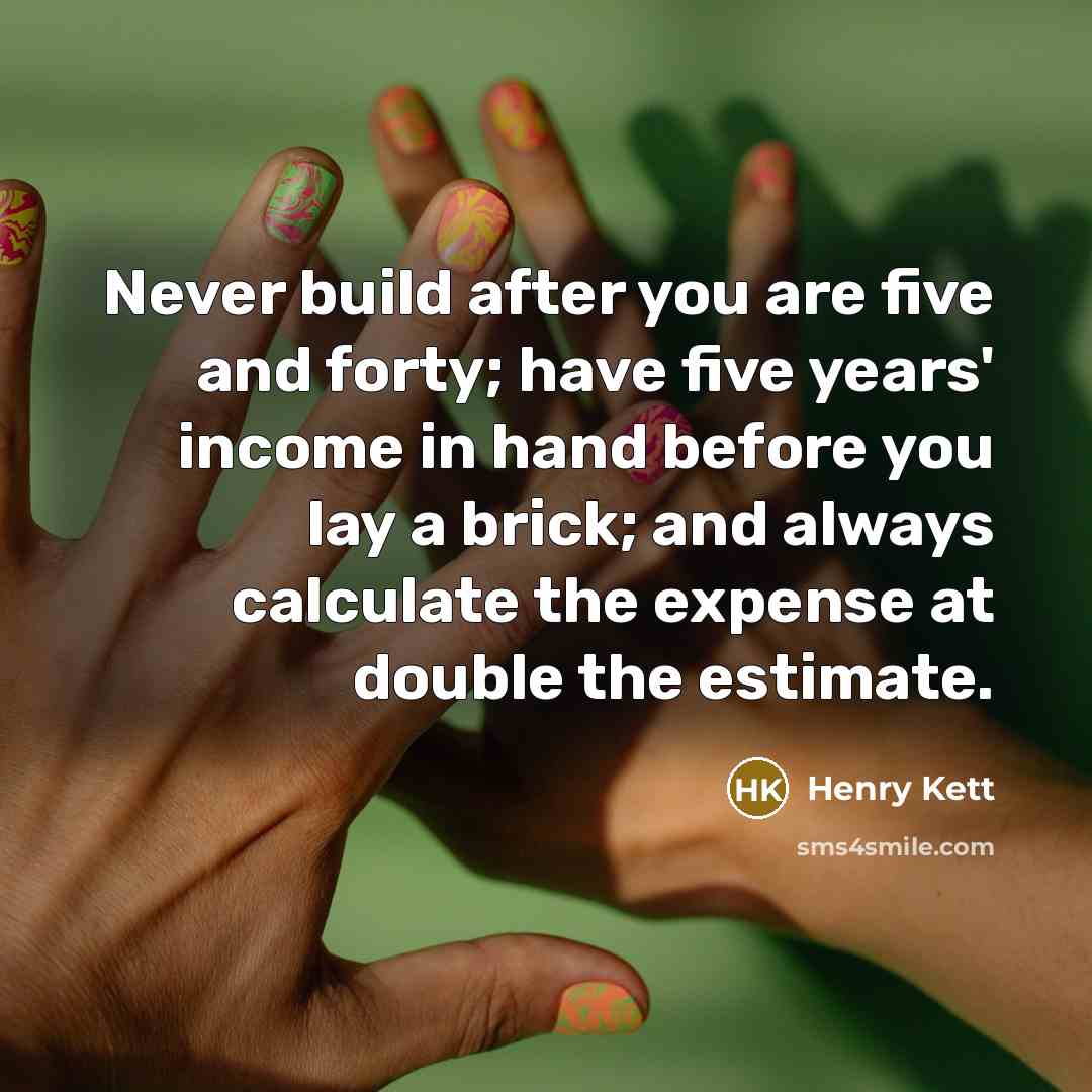 “Never build after you are five and forty; have five years' income in hand before you lay a brick; and always calculate the expense at double the estimate.” quote by Henry Kett