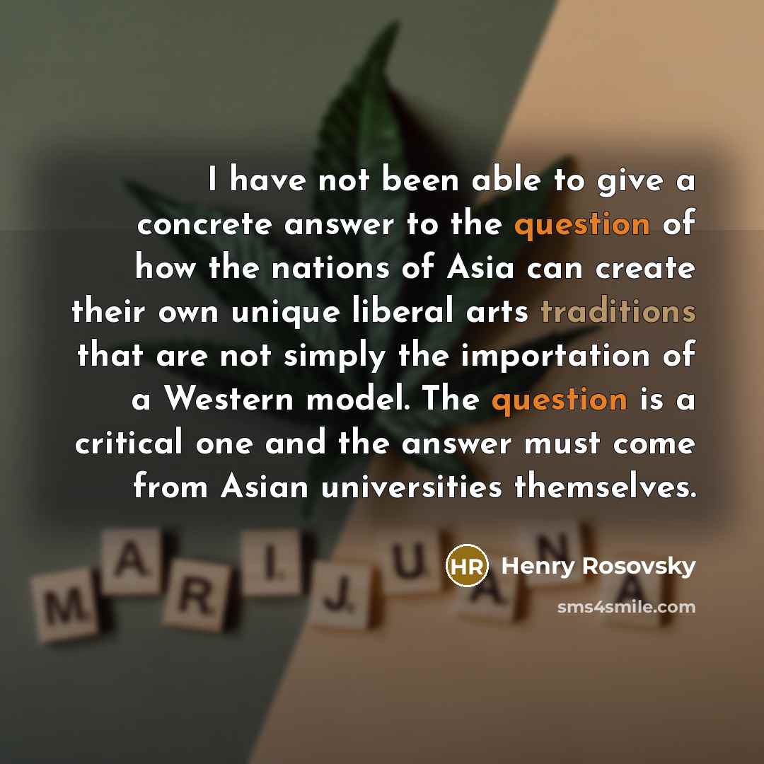“I have not been able to give a concrete answer to the question of how the nations of Asia can create their own unique liberal arts traditions that are not simply the importation of a Western model. The question is a critical one and the answer must come from Asian universities themselves.” quote by Henry Rosovsky
