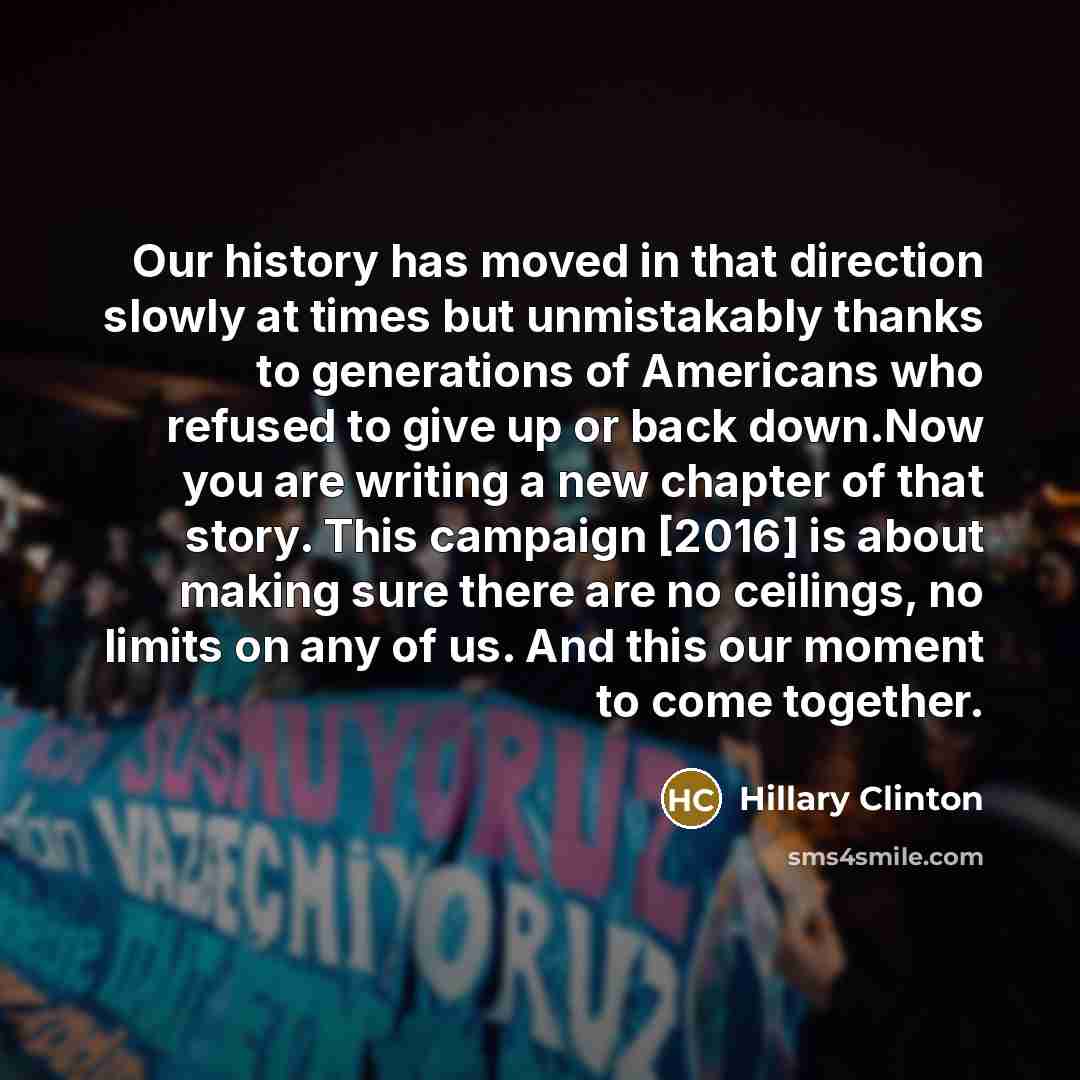 “Our history has moved in that direction slowly at times but unmistakably thanks to generations of Americans who refused to give up or back down.Now you are writing a new chapter of that story. This campaign [2016] is about making sure there are no ceilings, no limits on any of us. And this our…” quote by Hillary Clinton