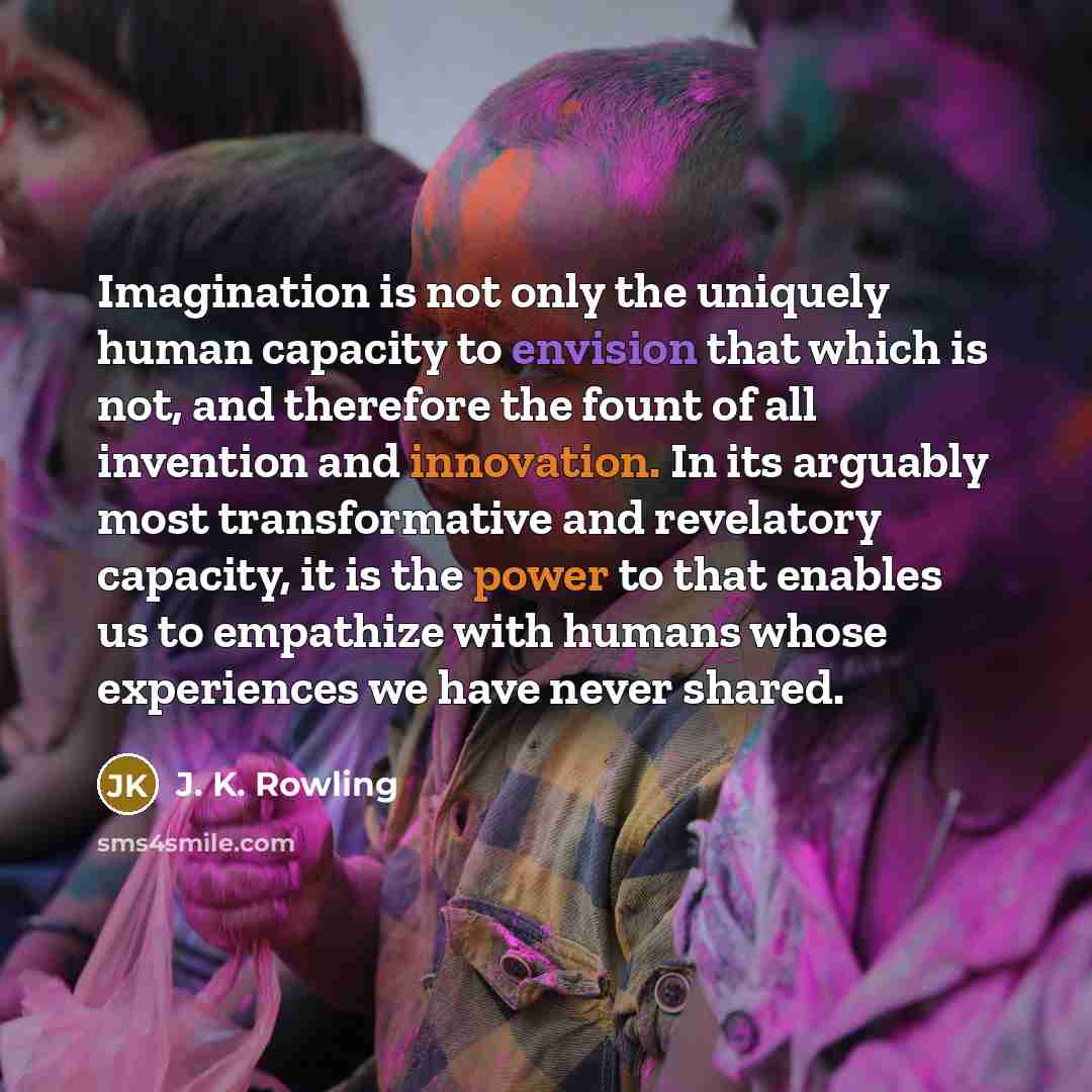 “Imagination is not only the uniquely human capacity to envision that which is not, and therefore the fount of all invention and innovation. In its arguably most transformative and revelatory capacity, it is the power to that enables us to empathize with humans whose experiences we have never shared.” quote by J. K. Rowling