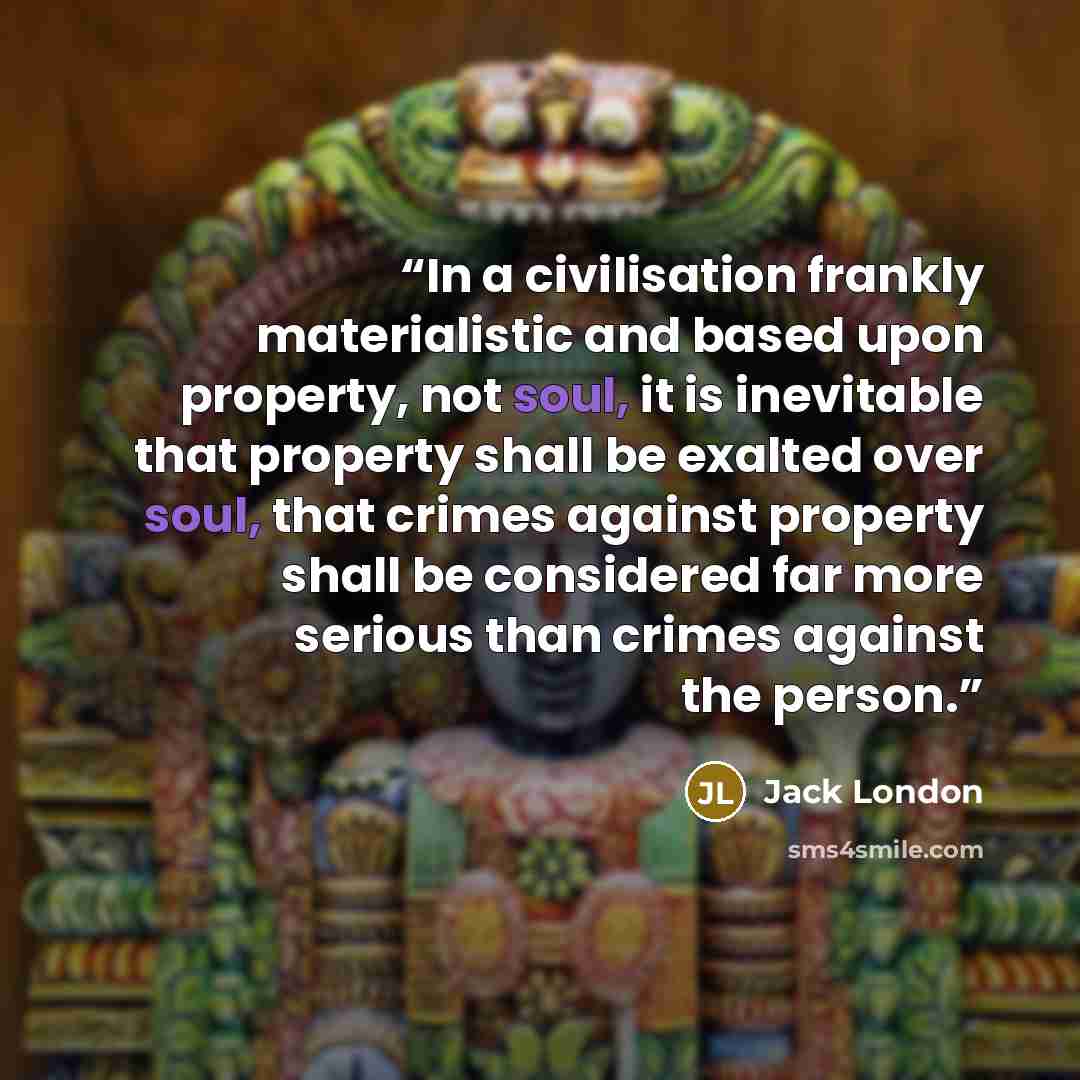 “In a civilisation frankly materialistic and based upon property, not soul, it is inevitable that property shall be exalted over soul, that crimes against property shall be considered far more serious than crimes against the person.” quote by Jack London