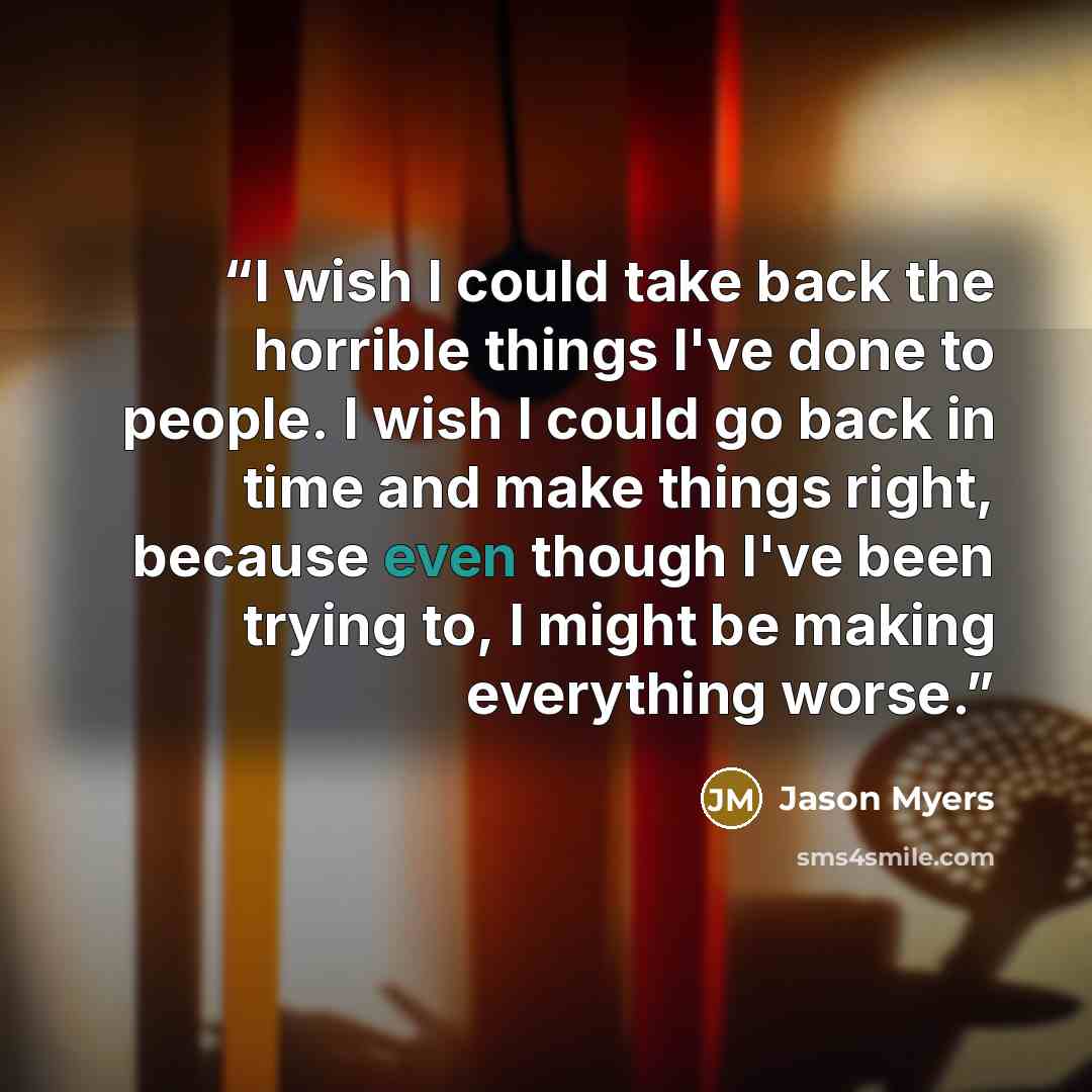 “I wish I could take back the horrible things I've done to people. I wish I could go back in time and make things right, because even though I've been trying to, I might be making everything worse.” quote by Jason Myers