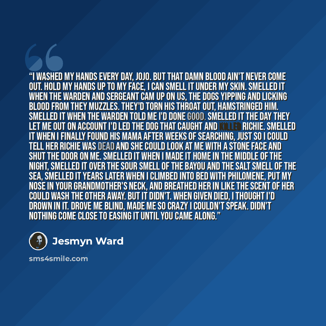 “I washed my hands every day, Jojo. But that damn blood ain't never come out. Hold my hands up to my face, I can smell it under my skin. Smelled it when the warden and sergeant cam up on us, the dogs yipping and licking blood from they muzzles. They'd torn his throat out, hamstringed him. Smelled…” quote by Jesmyn Ward