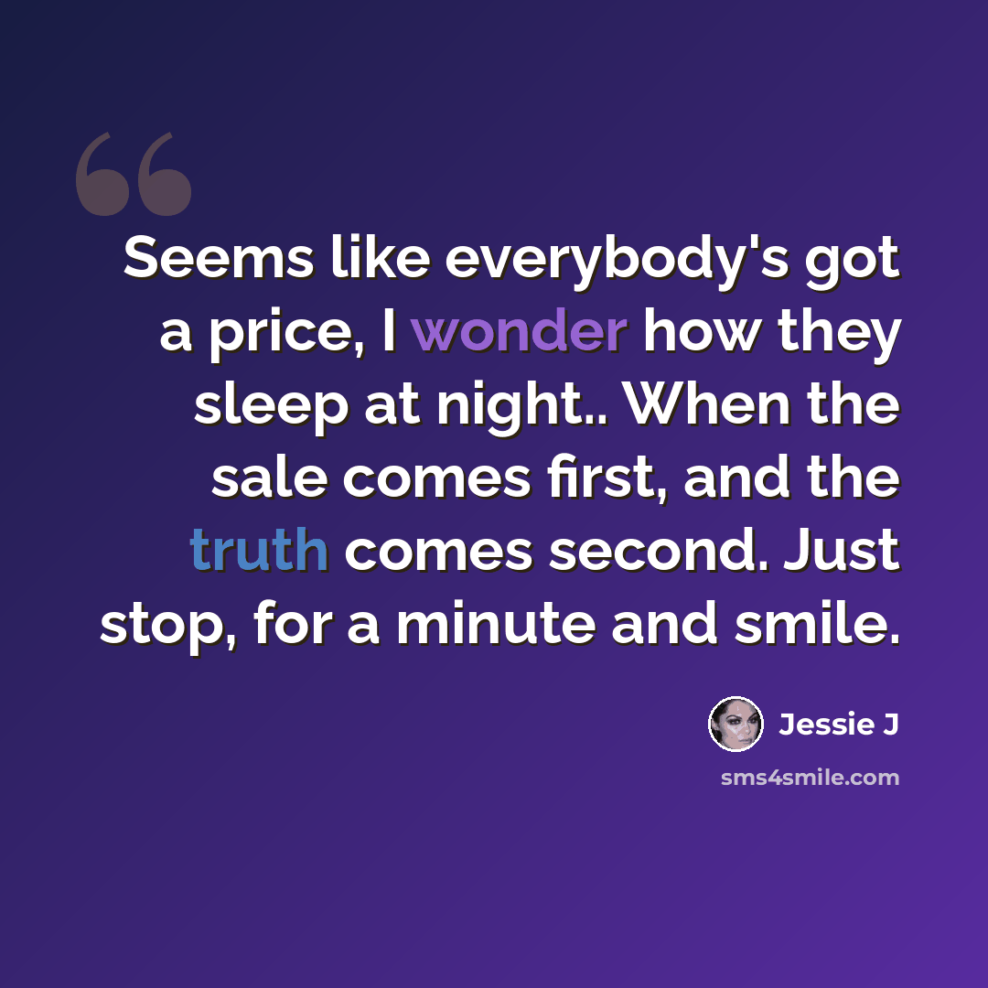 “Seems like everybody's got a price, I wonder how they sleep at night.. When the sale comes first, and the truth comes second. Just stop, for a minute and smile.” quote by Jessie J