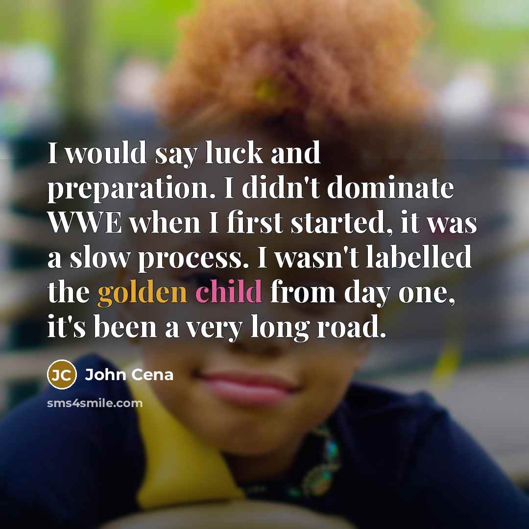 “I would say luck and preparation. I didn't dominate WWE when I first started, it was a slow process. I wasn't labelled the golden child from day one, it's been a very long road.” quote by John Cena