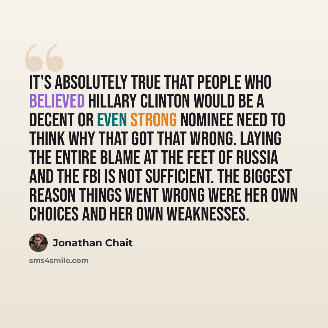 “It's absolutely true that people who believed Hillary Clinton would be a decent or even strong nominee need to think why that got that wrong. Laying the entire blame at the feet of Russia and the FBI is not sufficient. The biggest reason things went wrong were her own choices and her own weaknesses.” quote by Jonathan Chait