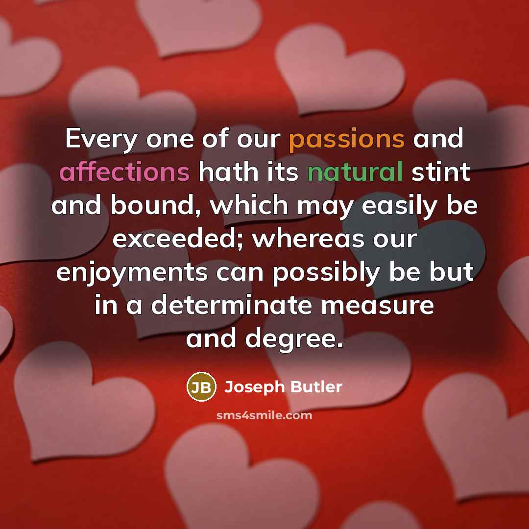 “Every one of our passions and affections hath its natural stint and bound, which may easily be exceeded; whereas our enjoyments can possibly be but in a determinate measure and degree.” quote by Joseph Butler