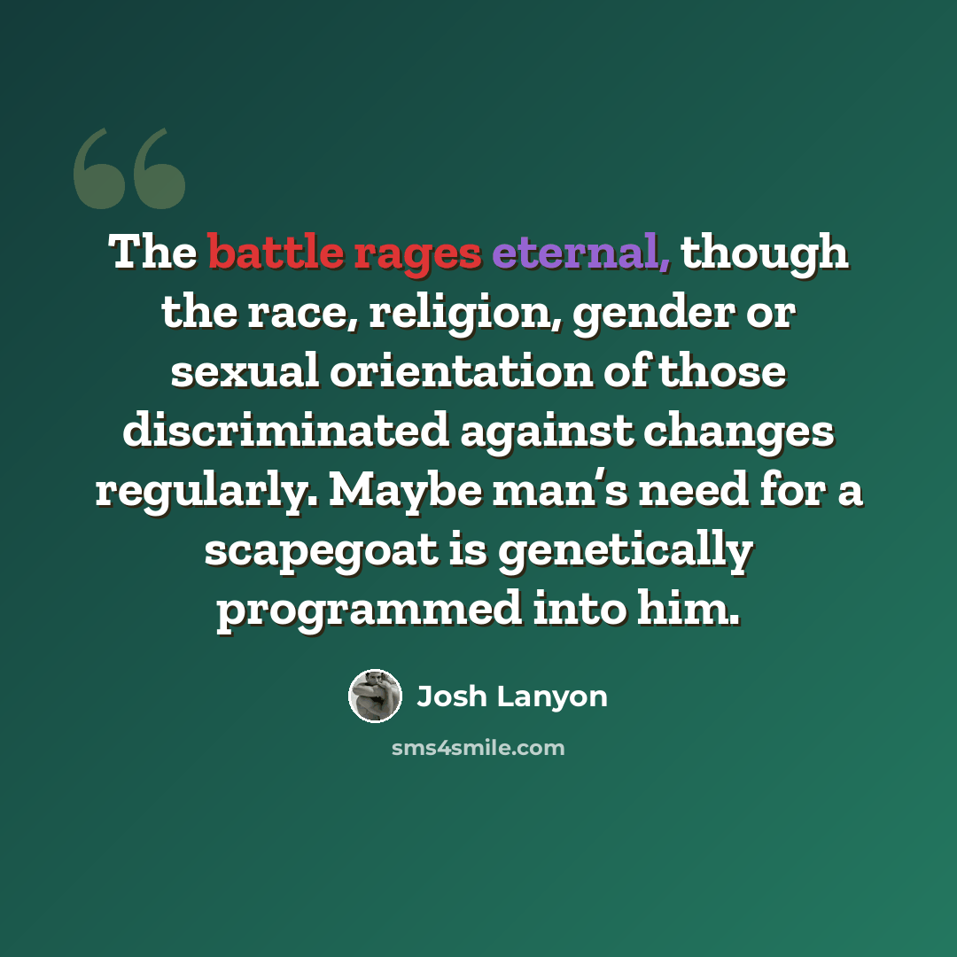 “The battle rages eternal, though the race, religion, gender or sexual orientation of those discriminated against changes regularly. Maybe man’s need for a scapegoat is genetically programmed into him.” quote by Josh Lanyon