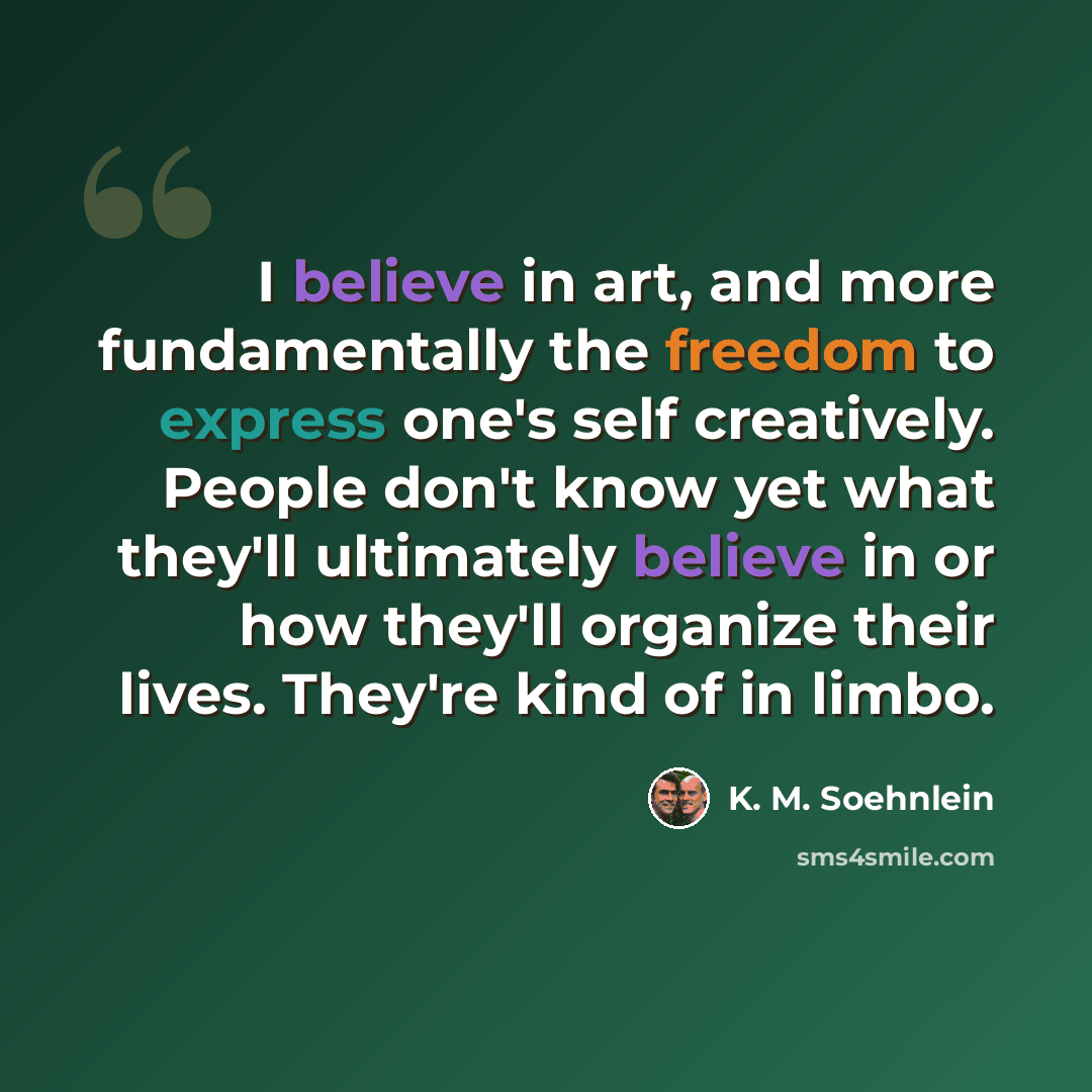 “I believe in art, and more fundamentally the freedom to express one's self creatively. People don't know yet what they'll ultimately believe in or how they'll organize their lives. They're kind of in limbo.” quote by K. M. Soehnlein