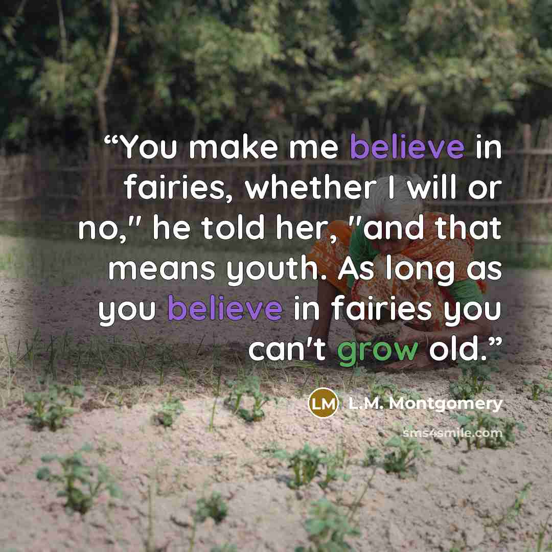 “You make me believe in fairies, whether I will or no," he told her, "and that means youth. As long as you believe in fairies you can't grow old.” quote by L.M. Montgomery