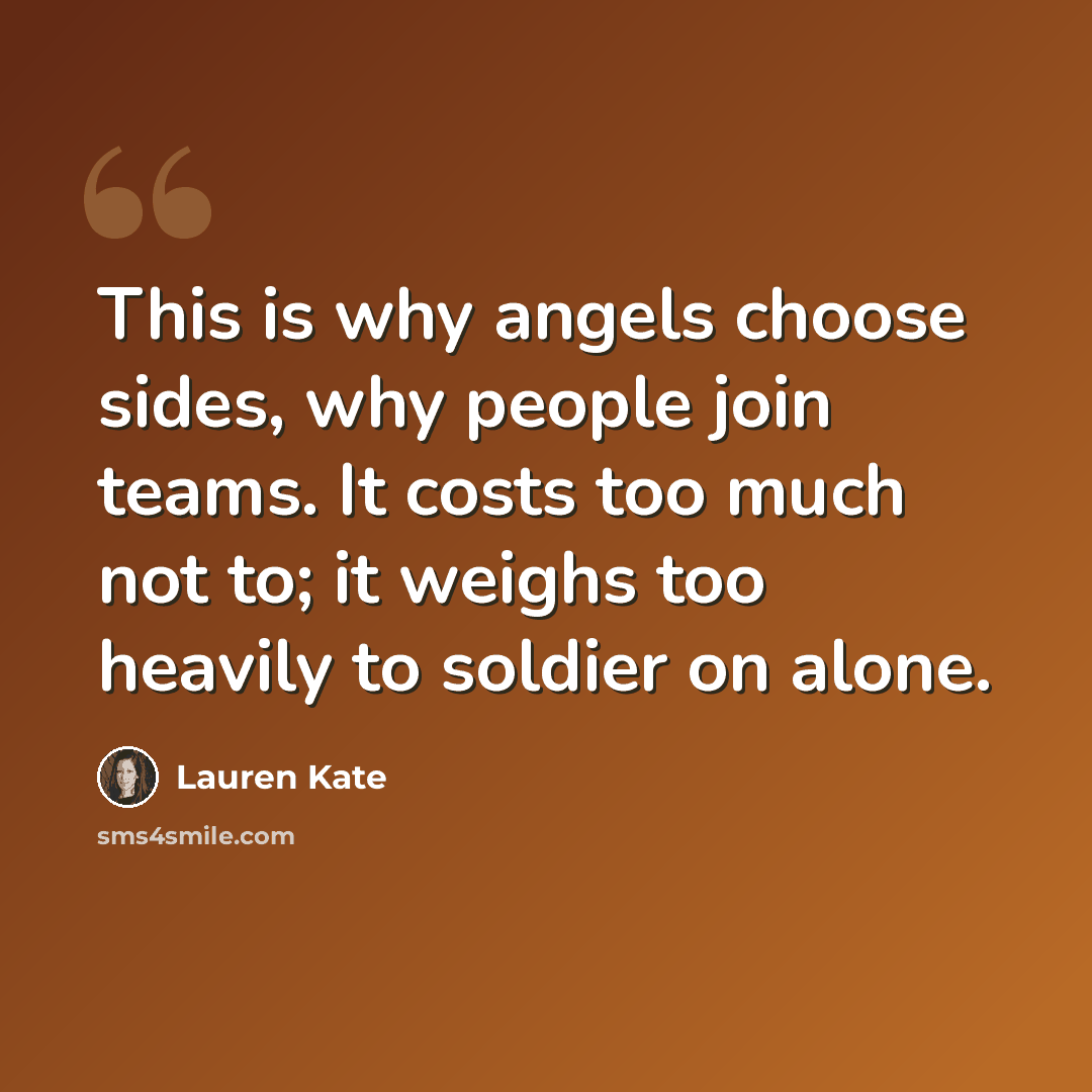“This is why angels choose sides, why people join teams. It costs too much not to; it weighs too heavily to soldier on alone.” quote by Lauren Kate