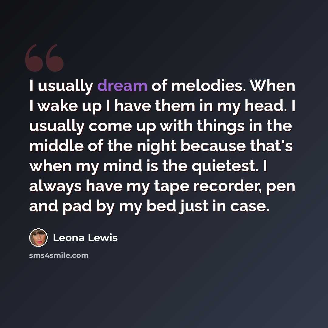 “I usually dream of melodies. When I wake up I have them in my head. I usually come up with things in the middle of the night because that's when my mind is the quietest. I always have my tape recorder, pen and pad by my bed just in case.” quote by Leona Lewis