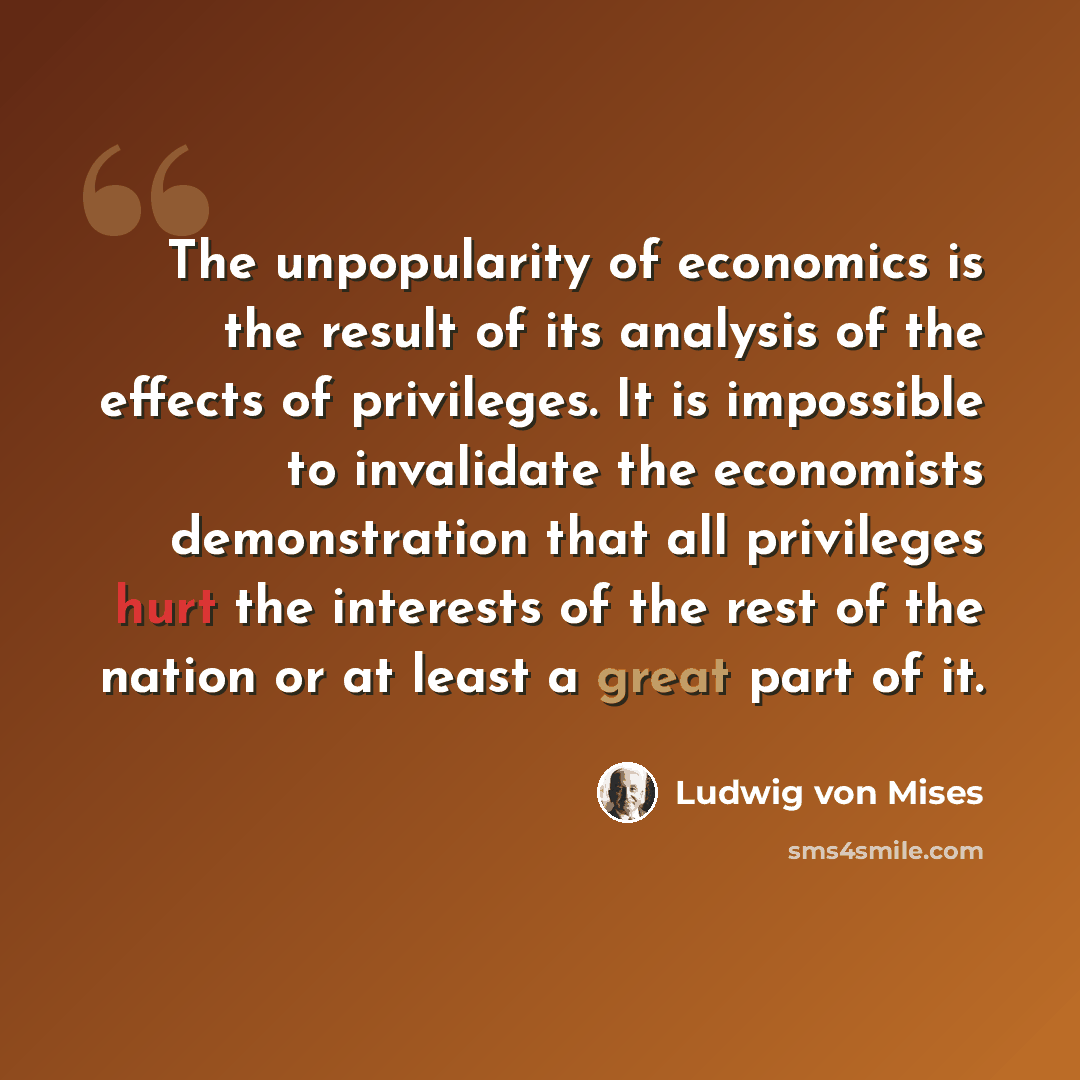 “The unpopularity of economics is the result of its analysis of the effects of privileges. It is impossible to invalidate the economists demonstration that all privileges hurt the interests of the rest of the nation or at least a great part of it.” quote by Ludwig von Mises