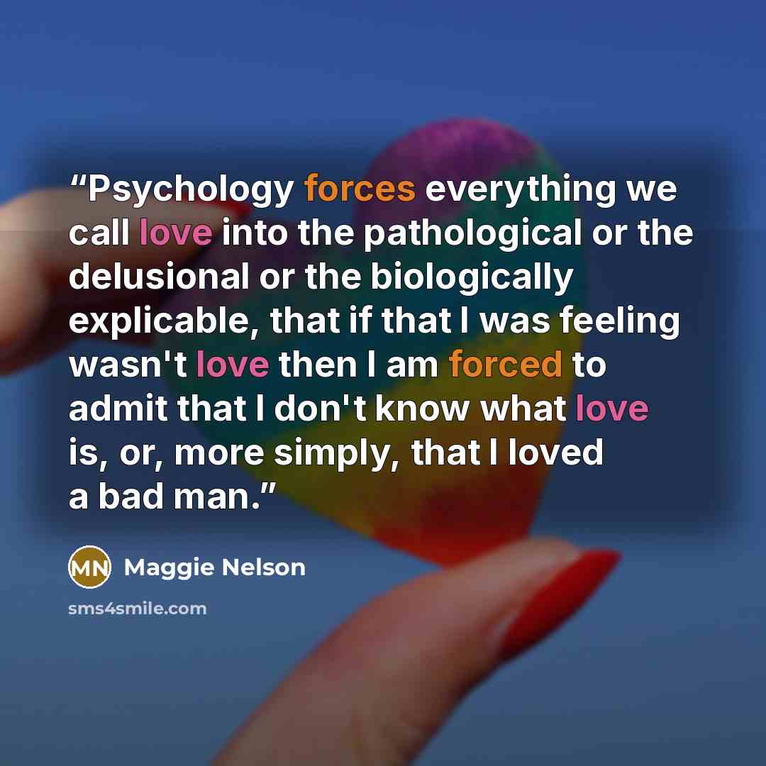 “Psychology forces everything we call love into the pathological or the delusional or the biologically explicable, that if that I was feeling wasn't love then I am forced to admit that I don't know what love is, or, more simply, that I loved a bad man.” quote by Maggie Nelson