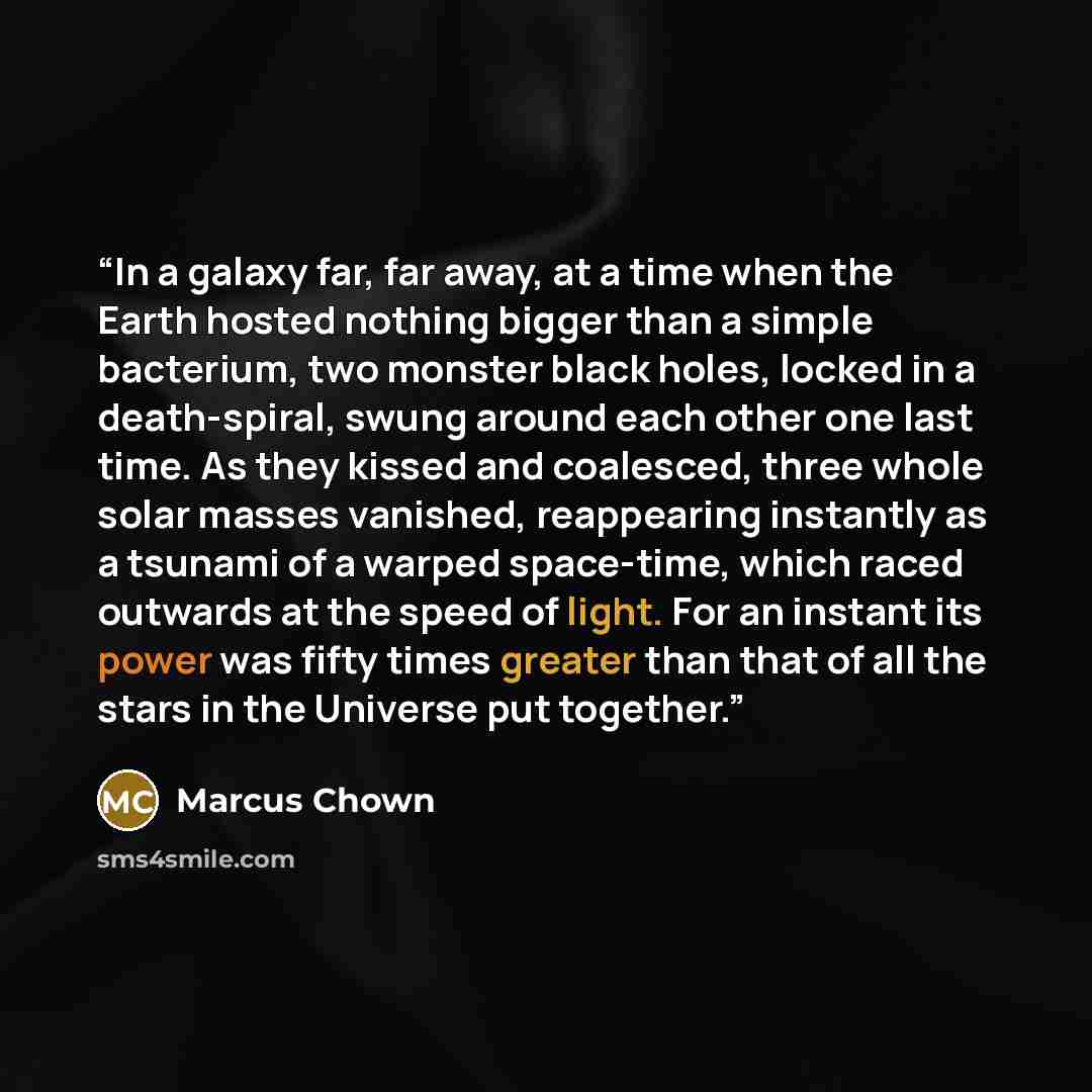 “In a galaxy far, far away, at a time when the Earth hosted nothing bigger than a simple bacterium, two monster black holes, locked in a death-spiral, swung around each other one last time. As they kissed and coalesced, three whole solar masses vanished, reappearing instantly as a tsunami of a…” quote by Marcus Chown