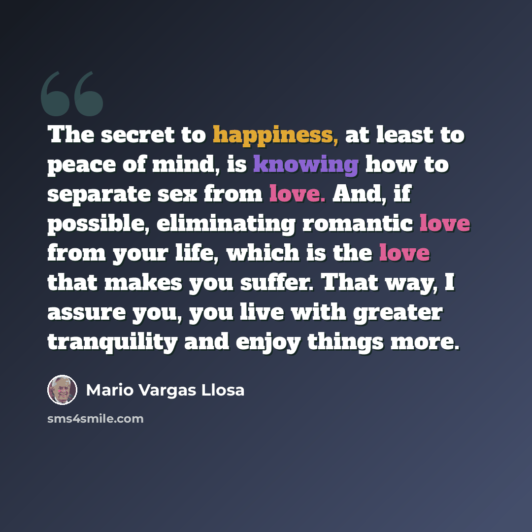 “The secret to happiness, at least to peace of mind, is knowing how to separate sex from love. And, if possible, eliminating romantic love from your life, which is the love that makes you suffer. That way, I assure you, you live with greater tranquility and enjoy things more.” quote by Mario Vargas Llosa