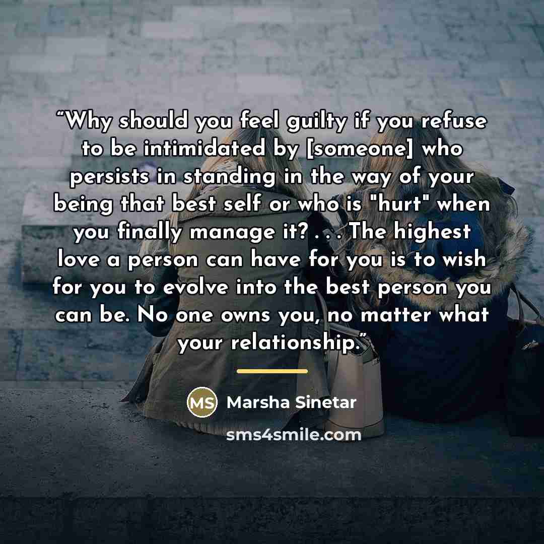 “Why should you feel guilty if you refuse to be intimidated by [someone] who persists in standing in the way of your being that best self or who is "hurt" when you finally manage it? . . . The highest love a person can have for you is to wish for you to evolve into the best person you can be. No…” quote by Marsha Sinetar