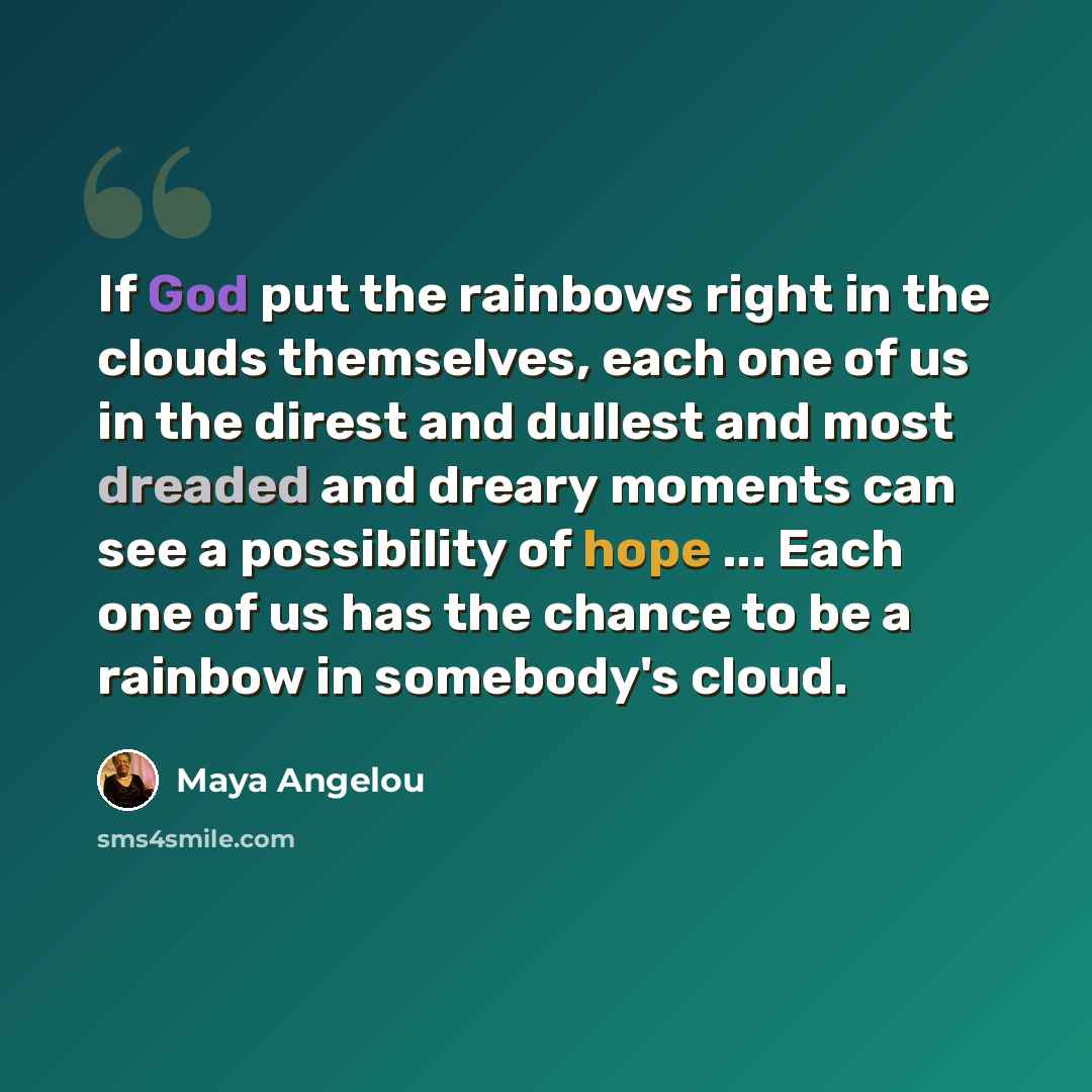“If God put the rainbows right in the clouds themselves, each one of us in the direst and dullest and most dreaded and dreary moments can see a possibility of hope ... Each one of us has the chance to be a rainbow in somebody's cloud.” quote by Maya Angelou