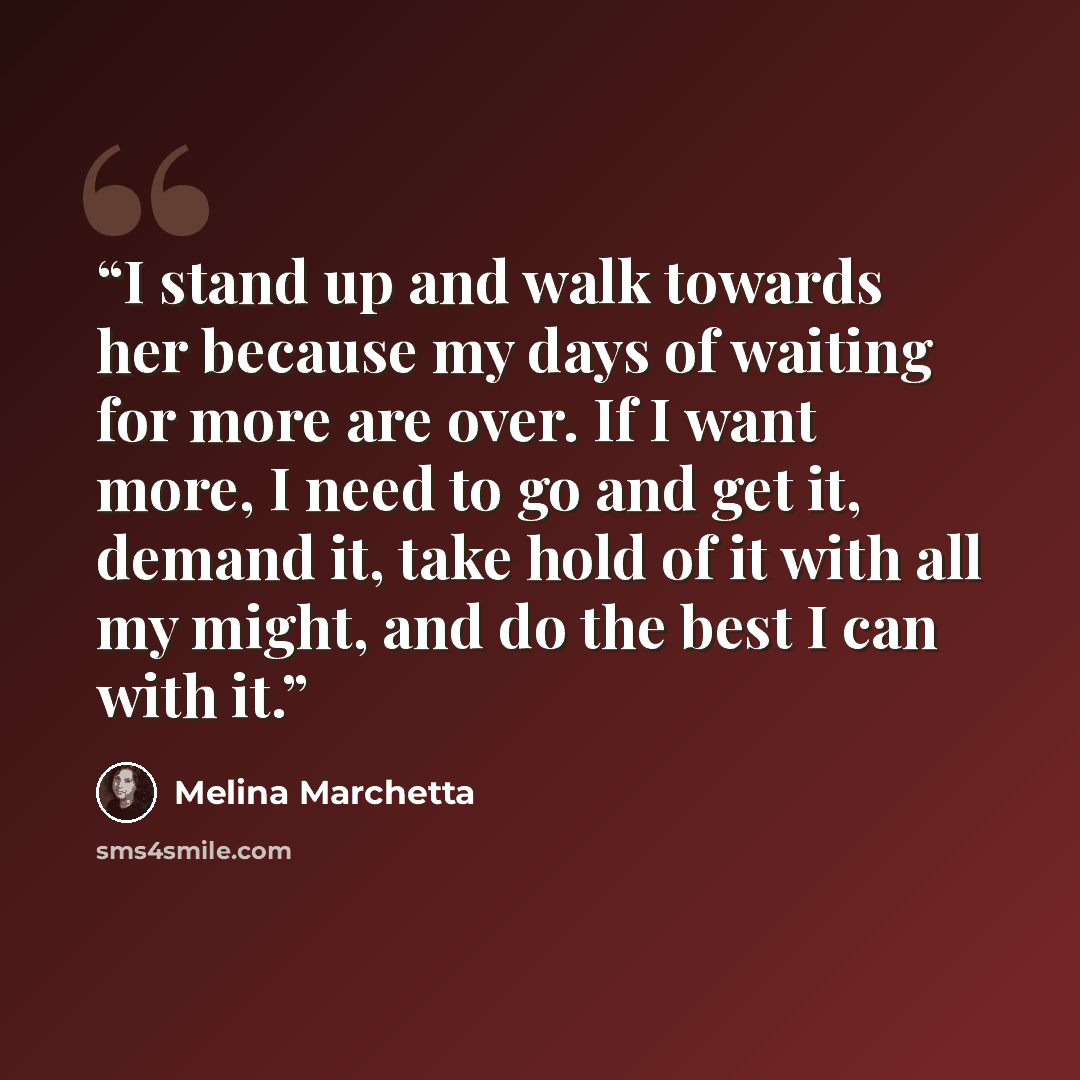 “I stand up and walk towards her because my days of waiting for more are over. If I want more, I need to go and get it, demand it, take hold of it with all my might, and do the best I can with it.” quote by Melina Marchetta