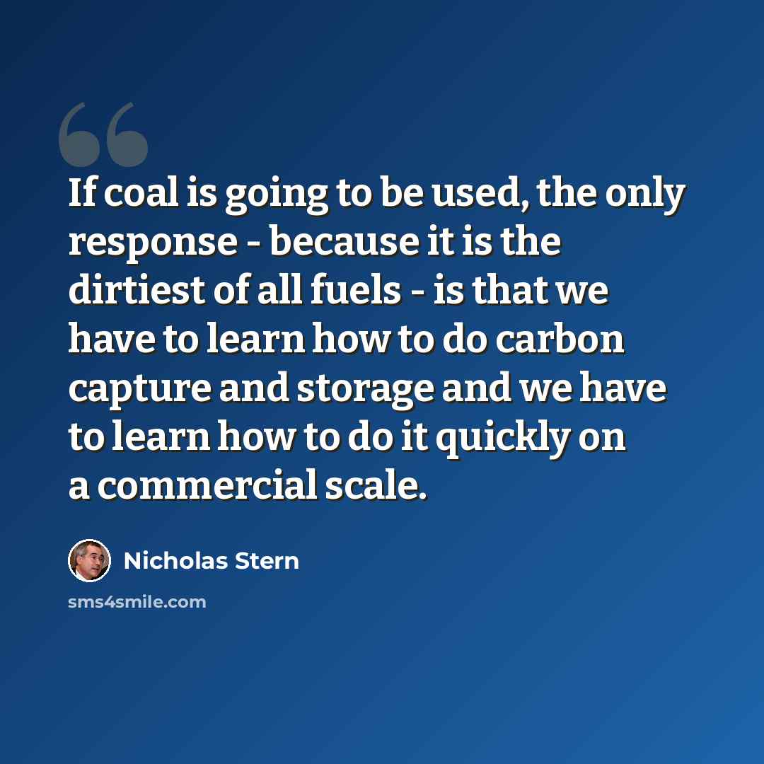“If coal is going to be used, the only response - because it is the dirtiest of all fuels - is that we have to learn how to do carbon capture and storage and we have to learn how to do it quickly on a commercial scale.” quote by Nicholas Stern
