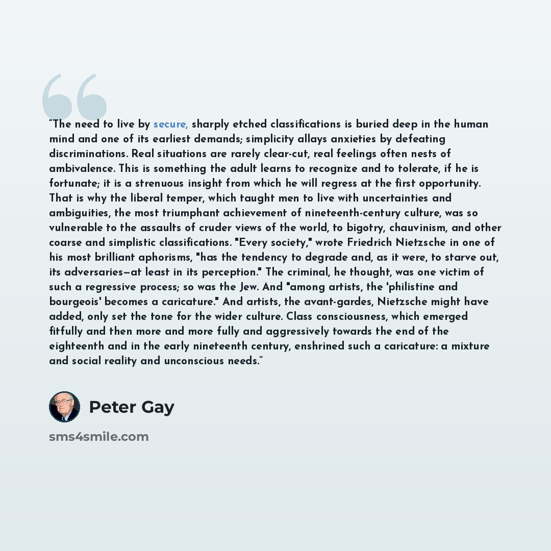 “The need to live by secure, sharply etched classifications is buried deep in the human mind and one of its earliest demands; simplicity allays anxieties by defeating discriminations. Real situations are rarely clear-cut, real feelings often nests of ambivalence. This is something the adult learns…” quote by Peter Gay