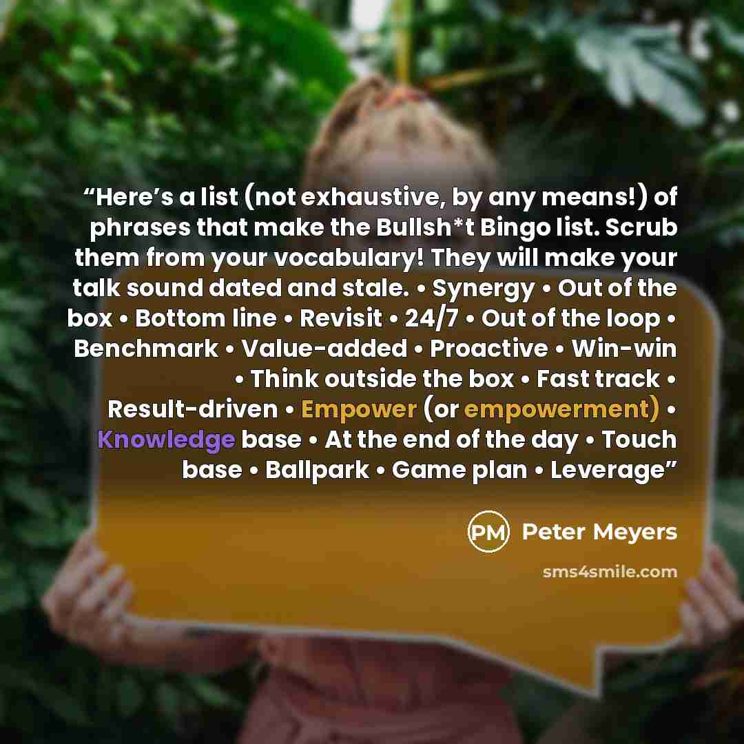 “Here’s a list (not exhaustive, by any means!) of phrases that make the Bullsh*t Bingo list. Scrub them from your vocabulary! They will make your talk sound dated and stale. • Synergy • Out of the box • Bottom line • Revisit • 24/7 • Out of the loop • Benchmark • Value-added • Proactive • Win-win •…” quote by Peter Meyers