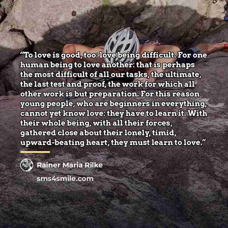 “To love is good, too: love being difficult. For one human being to love another: that is perhaps the most difficult of all our tasks, the ultimate, the last test and proof, the work for which all other work is but preparation. For this reason young people, who are beginners in everything, cannot…” quote by Rainer Maria Rilke