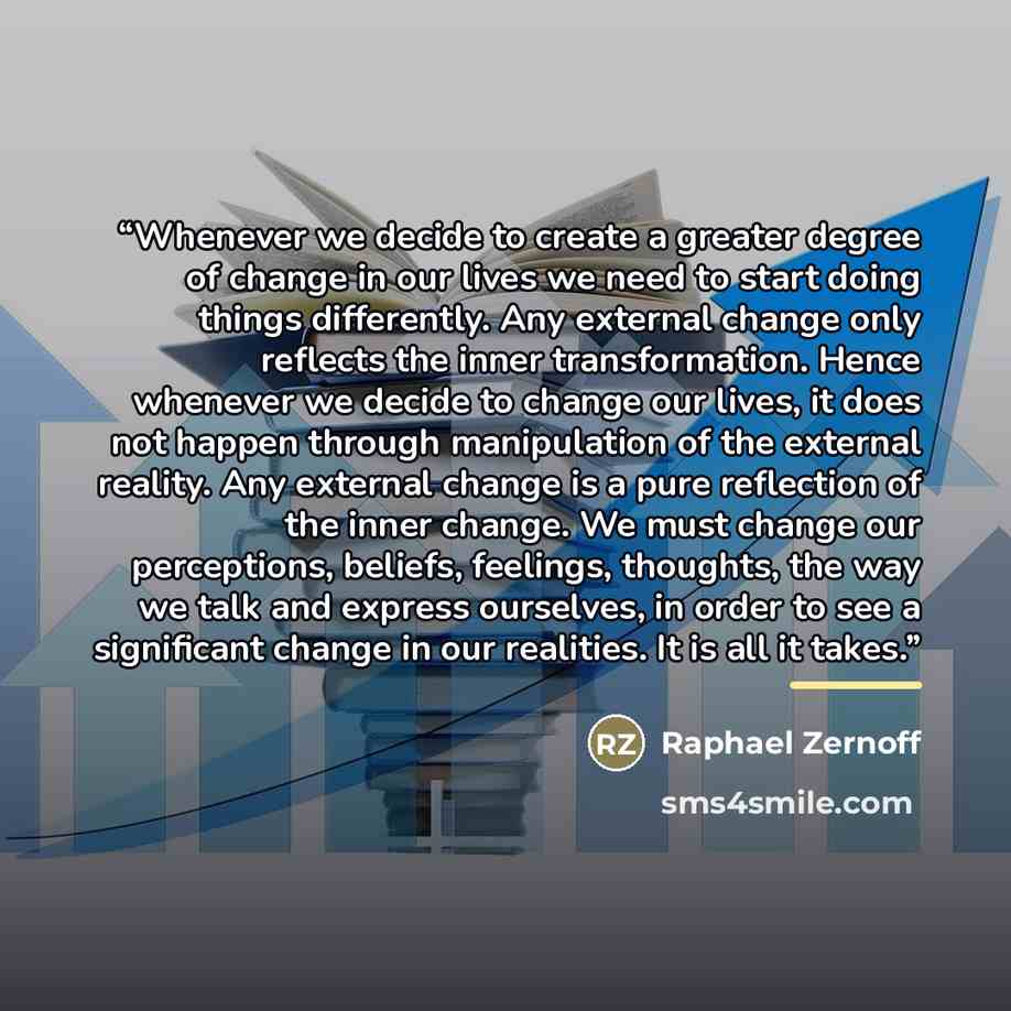 “Whenever we decide to create a greater degree of change in our lives we need to start doing things differently. Any external change only reflects the inner transformation. Hence whenever we decide to change our lives, it does not happen through manipulation of the external reality. Any external…” quote by Raphael Zernoff