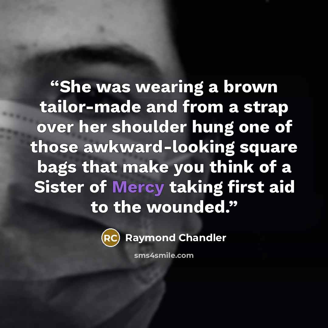 “She was wearing a brown tailor-made and from a strap over her shoulder hung one of those awkward-looking square bags that make you think of a Sister of Mercy taking first aid to the wounded.” quote by Raymond Chandler