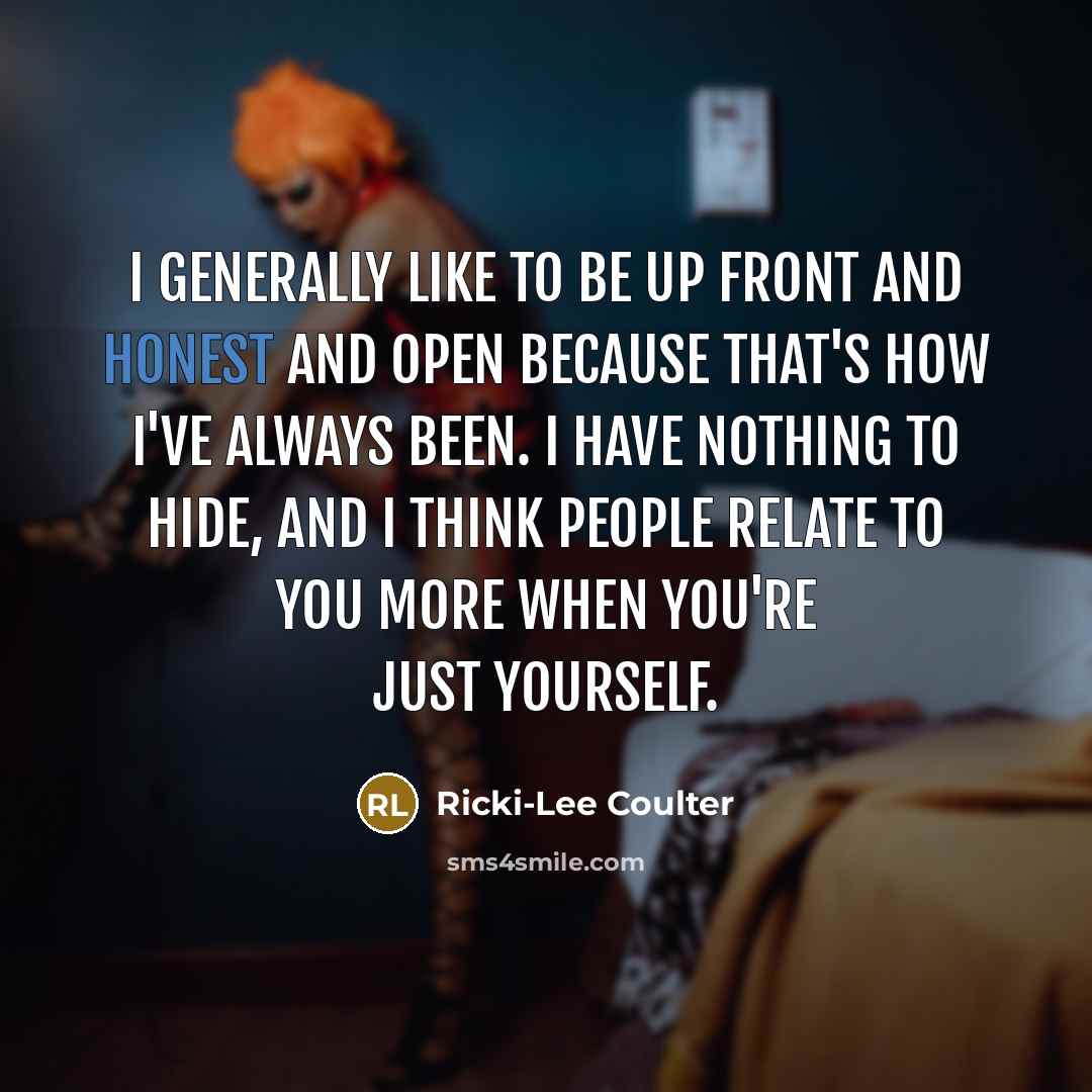 “I generally like to be up front and honest and open because that's how I've always been. I have nothing to hide, and I think people relate to you more when you're just yourself.” quote by Ricki-Lee Coulter