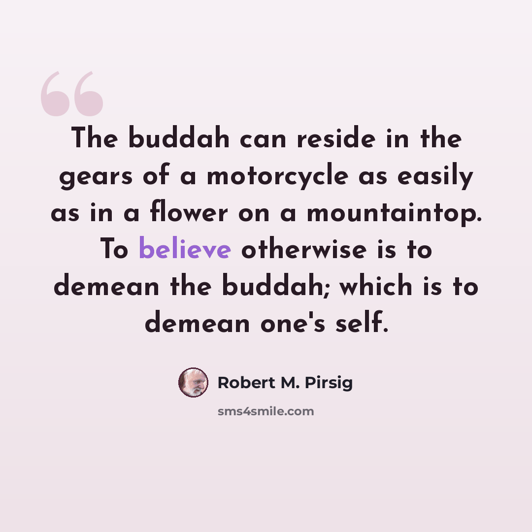 “The buddah can reside in the gears of a motorcycle as easily as in a flower on a mountaintop. To believe otherwise is to demean the buddah; which is to demean one's self.” quote by Robert M. Pirsig