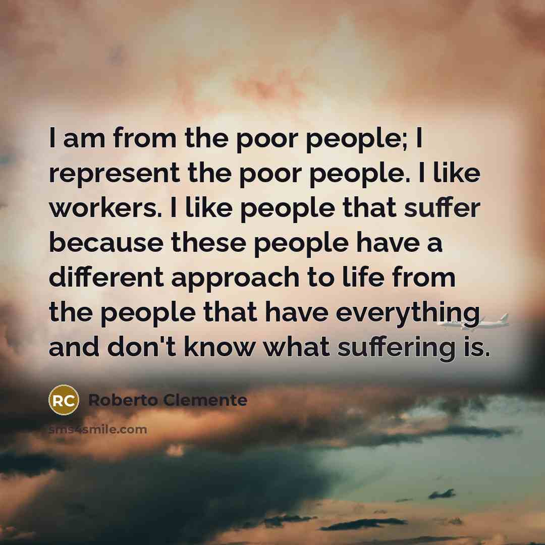 “I am from the poor people; I represent the poor people. I like workers. I like people that suffer because these people have a different approach to life from the people that have everything and don't know what suffering is.” quote by Roberto Clemente