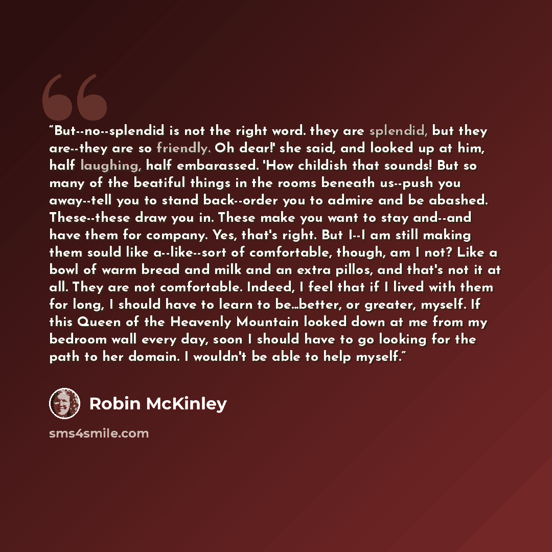 “But--no--splendid is not the right word. they are splendid, but they are--they are so friendly. Oh dear!' she said, and looked up at him, half laughing, half embarassed. 'How childish that sounds! But so many of the beatiful things in the rooms beneath us--push you away--tell you to stand…” quote by Robin McKinley