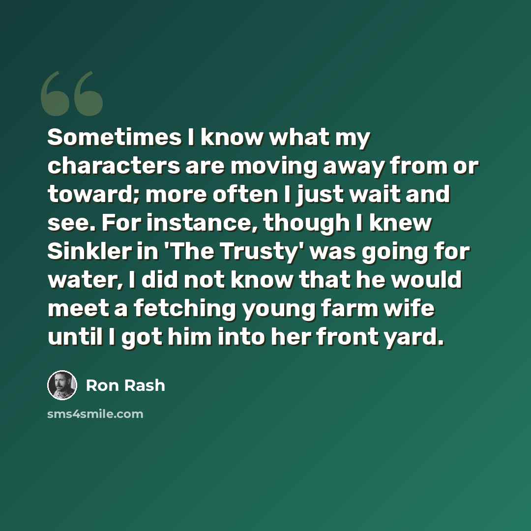 “Sometimes I know what my characters are moving away from or toward; more often I just wait and see. For instance, though I knew Sinkler in 'The Trusty' was going for water, I did not know that he would meet a fetching young farm wife until I got him into her front yard.” quote by Ron Rash