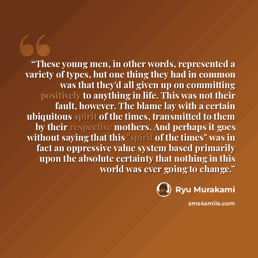 “These young men, in other words, represented a variety of types, but one thing they had in common was that they'd all given up on committing positively to anything in life. This was not their fault, however. The blame lay with a certain ubiquitous spirit of the times, transmitted to them by their…” quote by Ryū Murakami
