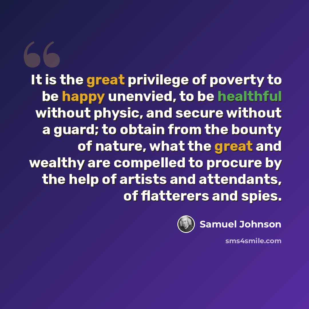 “It is the great privilege of poverty to be happy unenvied, to be healthful without physic, and secure without a guard; to obtain from the bounty of nature, what the great and wealthy are compelled to procure by the help of artists and attendants, of flatterers and spies.” quote by Samuel Johnson