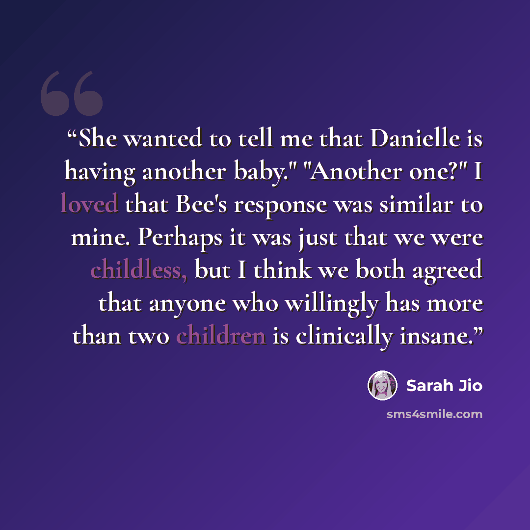 “She wanted to tell me that Danielle is having another baby." "Another one?" I loved that Bee's response was similar to mine. Perhaps it was just that we were childless, but I think we both agreed that anyone who willingly has more than two children is clinically insane.” quote by Sarah Jio