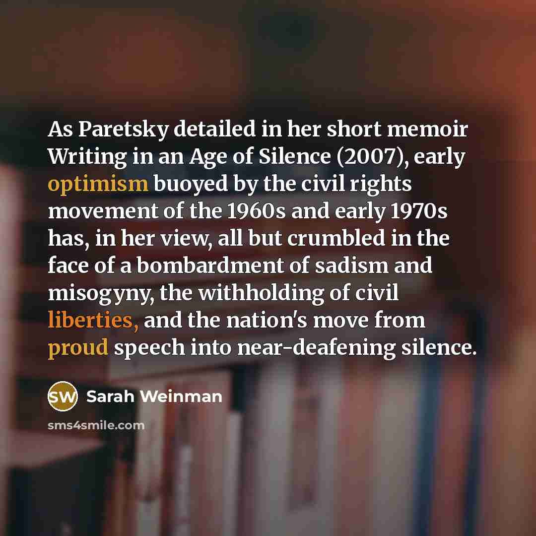 “As Paretsky detailed in her short memoir Writing in an Age of Silence (2007), early optimism buoyed by the civil rights movement of the 1960s and early 1970s has, in her view, all but crumbled in the face of a bombardment of sadism and misogyny, the withholding of civil liberties, and the nation's…” quote by Sarah Weinman