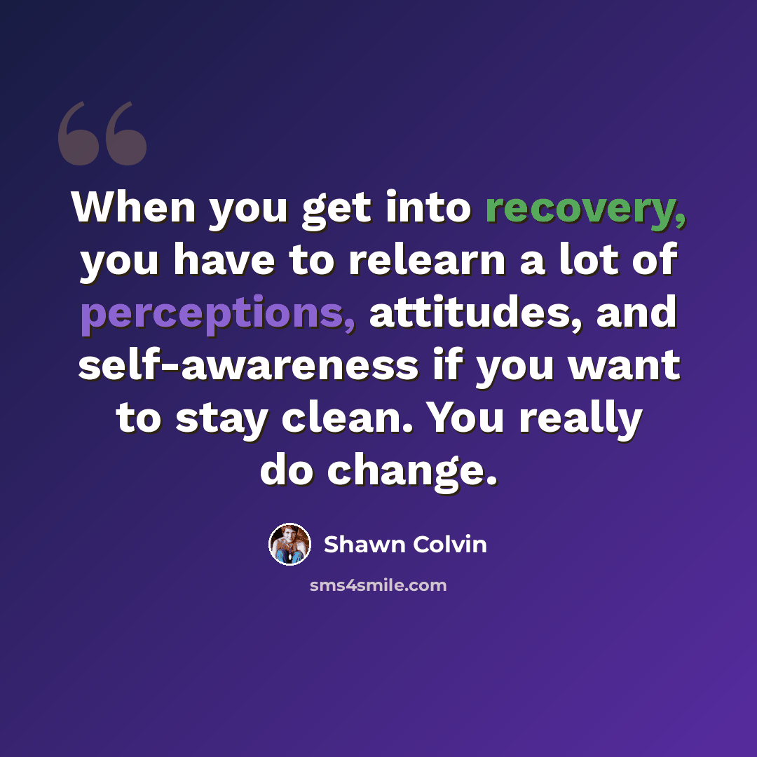 “When you get into recovery, you have to relearn a lot of perceptions, attitudes, and self-awareness if you want to stay clean. You really do change.” quote by Shawn Colvin