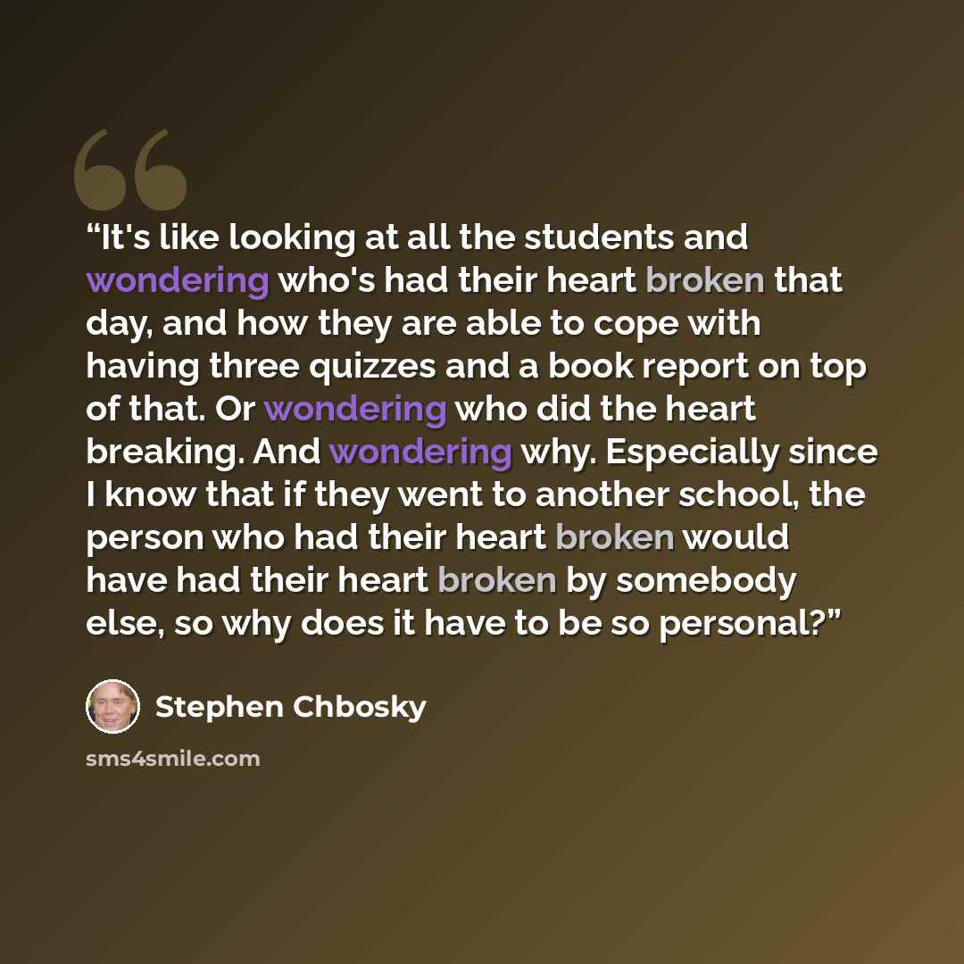 “It's like looking at all the students and wondering who's had their heart broken that day, and how they are able to cope with having three quizzes and a book report on top of that. Or wondering who did the heart breaking. And wondering why. Especially since I know that if they went to another…” quote by Stephen Chbosky