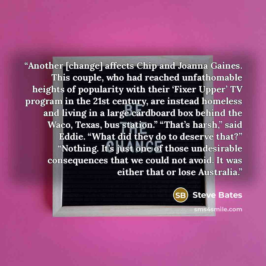 “Another [change] affects Chip and Joanna Gaines. This couple, who had reached unfathomable heights of popularity with their ‘Fixer Upper’ TV program in the 21st century, are instead homeless and living in a large cardboard box behind the Waco, Texas, bus station.” “That’s harsh,” said Eddie. “What…” quote by Steve Bates