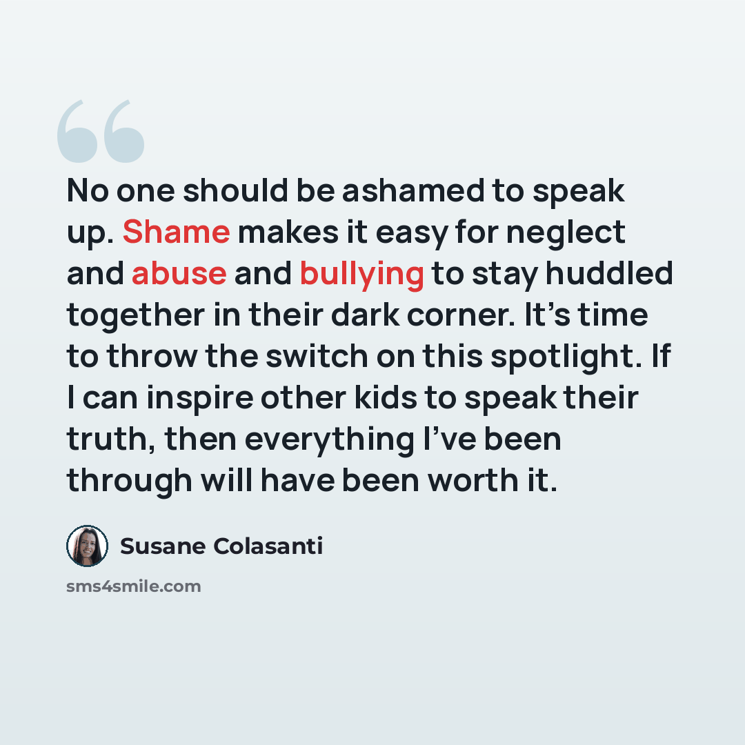 “No one should be ashamed to speak up. Shame makes it easy for neglect and abuse and bullying to stay huddled together in their dark corner. It’s time to throw the switch on this spotlight. If I can inspire other kids to speak their truth, then everything I’ve been through will have been worth it.” quote by Susane Colasanti