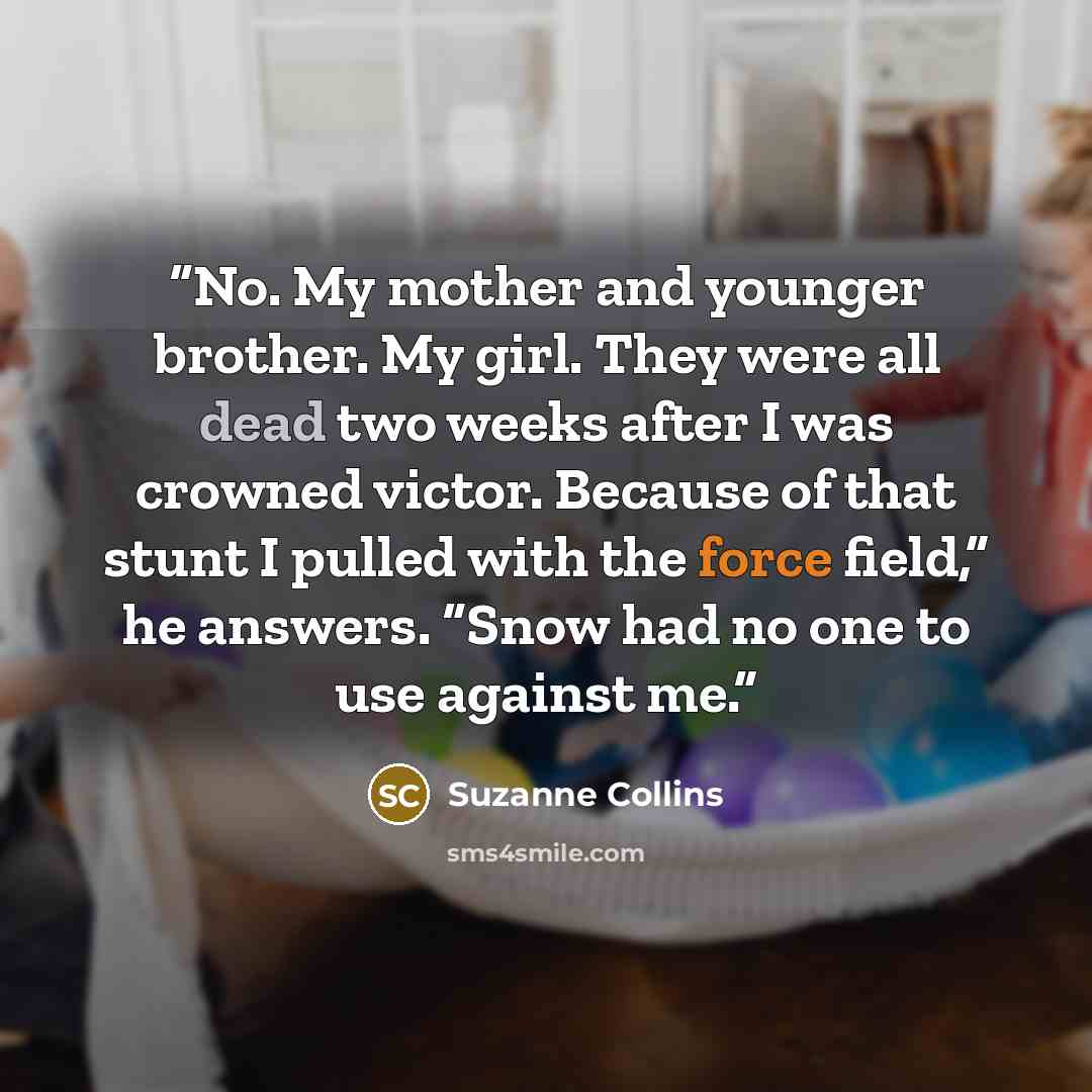 “No. My mother and younger brother. My girl. They were all dead two weeks after I was crowned victor. Because of that stunt I pulled with the force field,” he answers. “Snow had no one to use against me.” quote by Suzanne Collins