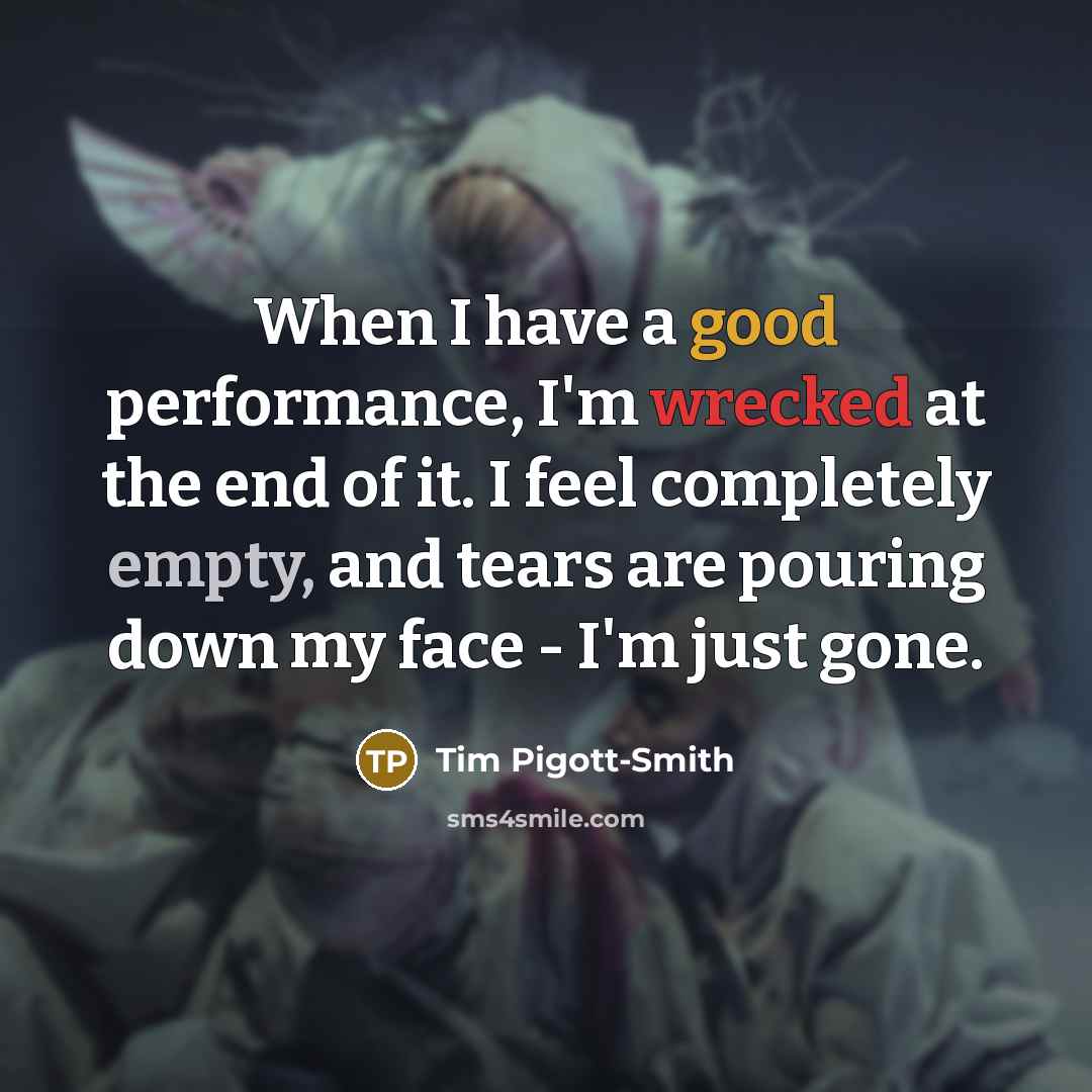 “When I have a good performance, I'm wrecked at the end of it. I feel completely empty, and tears are pouring down my face - I'm just gone.” quote by Tim Pigott-Smith