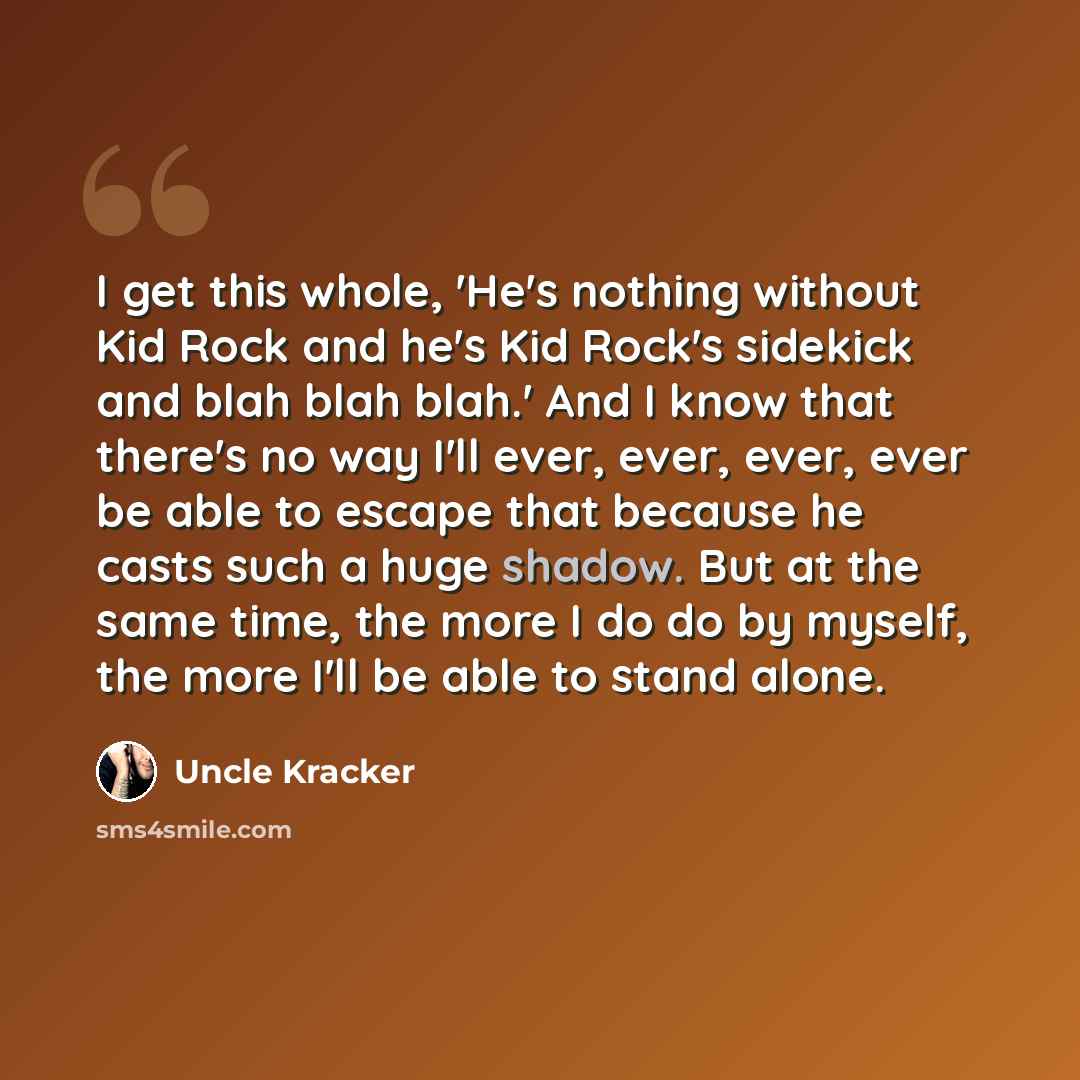 “I get this whole, 'He's nothing without Kid Rock and he's Kid Rock's sidekick and blah blah blah.' And I know that there's no way I'll ever, ever, ever, ever be able to escape that because he casts such a huge shadow. But at the same time, the more I do do by myself, the more I'll be able to stand…” quote by Uncle Kracker