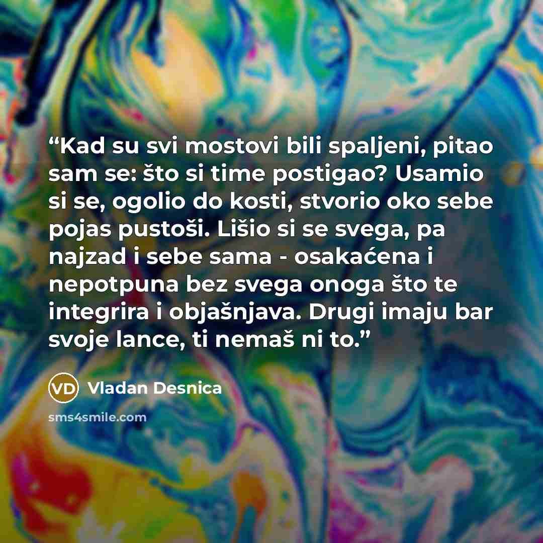 “Kad su svi mostovi bili spaljeni, pitao sam se: što si time postigao? Usamio si se, ogolio do kosti, stvorio oko sebe pojas pustoši. Lišio si se svega, pa najzad i sebe sama - osakaćena i nepotpuna bez svega onoga što te integrira i objašnjava. Drugi imaju bar svoje lance, ti nemaš ni to.” quote by Vladan Desnica